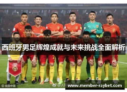 西班牙男足辉煌成就与未来挑战全面解析 西班牙男足辉煌成就与未来挑战全面解析