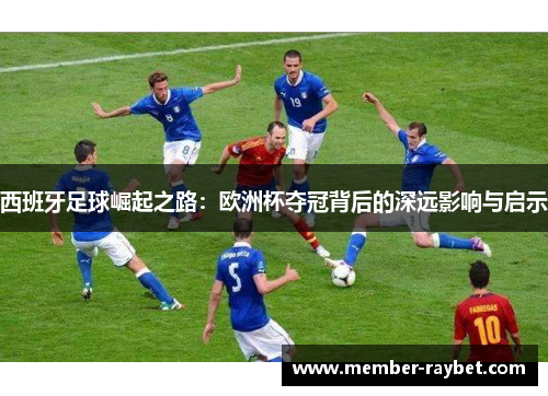 西班牙足球崛起之路:欧洲杯夺冠背后的深远影响与启示 西班牙足球崛起之路:欧洲杯夺冠背后的深远影响与启示