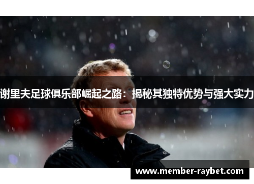 谢里夫足球俱乐部崛起之路：揭秘其独特优势与强大实力