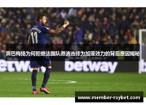 奥巴梅扬为何拒绝法国队邀请选择为加蓬效力的背后原因揭秘 奥巴梅扬为何拒绝法国队邀请选择为加蓬效力的背后原因揭秘