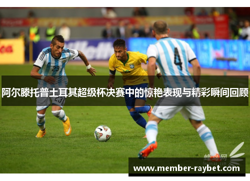 阿尔滕托普土耳其超级杯决赛中的惊艳表现与精彩瞬间回顾 阿尔滕托普土耳其超级杯决赛中的惊艳表现与精彩瞬间回顾