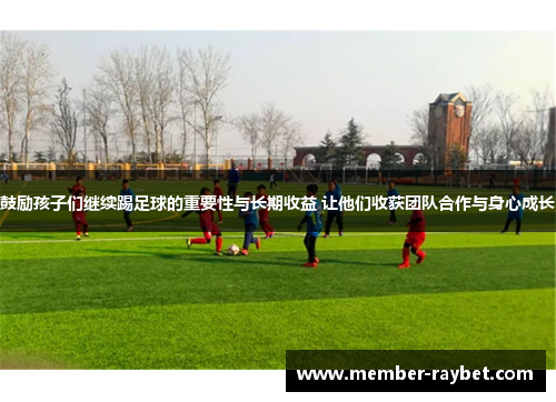 鼓励孩子们继续踢足球的重要性与长期收益 让他们收获团队合作与身心成长
