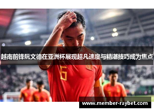 越南前锋阮文德在亚洲杯展现超凡速度与精湛技巧成为焦点
