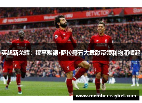 英超新荣耀:穆罕默德·萨拉赫五大贡献带领利物浦崛起 英超新荣耀:穆罕默德·萨拉赫五大贡献带领利物浦崛起