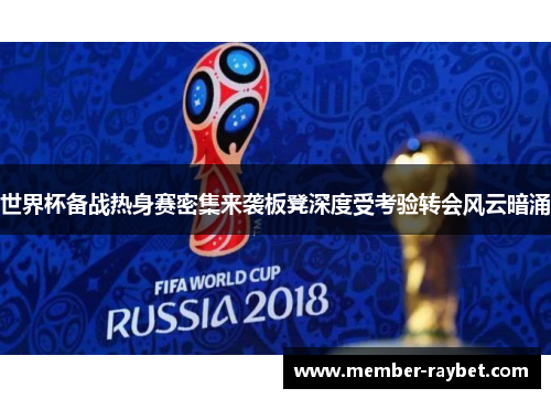世界杯备战热身赛密集来袭板凳深度受考验转会风云暗涌 世界杯备战热身赛密集来袭板凳深度受考验转会风云暗涌