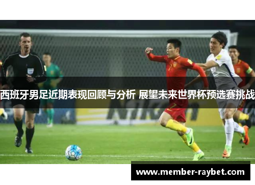 西班牙男足近期表现回顾与分析 展望未来世界杯预选赛挑战 西班牙男足近期表现回顾与分析 展望未来世界杯预选赛挑战