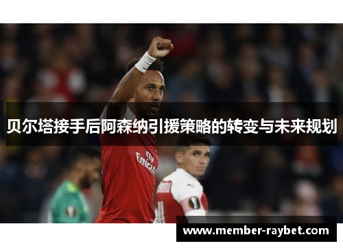 贝尔塔接手后阿森纳引援策略的转变与未来规划 贝尔塔接手后阿森纳引援策略的转变与未来规划