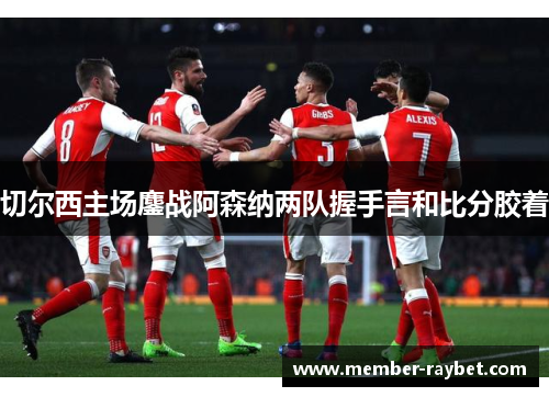 切尔西主场鏖战阿森纳两队握手言和比分胶着 切尔西主场鏖战阿森纳两队握手言和比分胶着