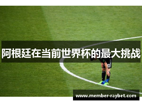 阿根廷在当前世界杯的最大挑战